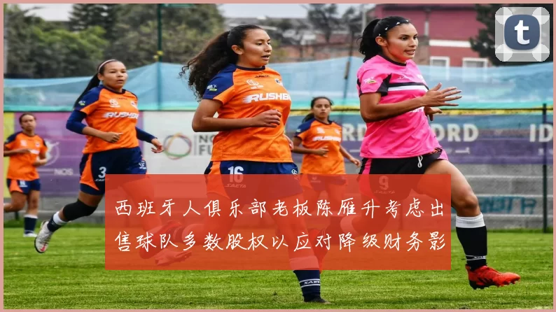 西班牙人俱乐部老板陈雁升考虑出售球队多数股权以应对降级财务影响