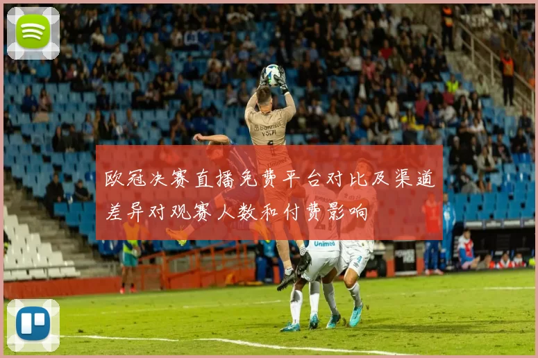 欧冠决赛直播免费平台对比及渠道差异对观赛人数和付费影响