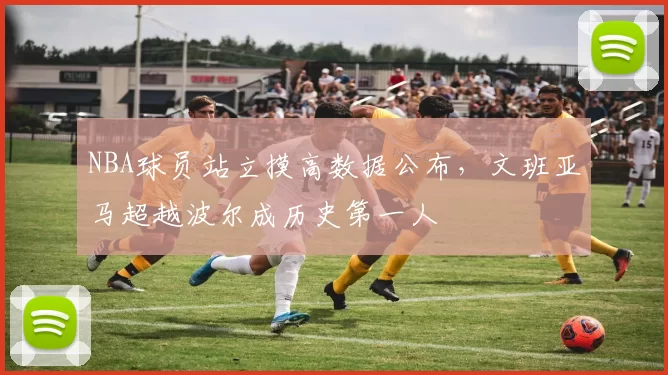 NBA球员站立摸高数据公布,文班亚马超越波尔成历史第一人