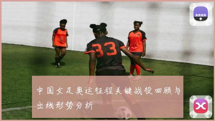 中国女足奥运征程关键战役回顾与出线形势分析