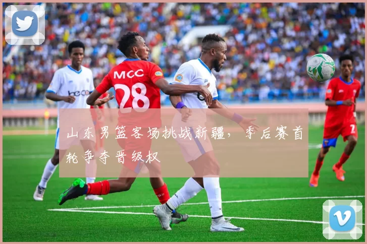 山东男篮客场挑战新疆,季后赛首轮争夺晋级权