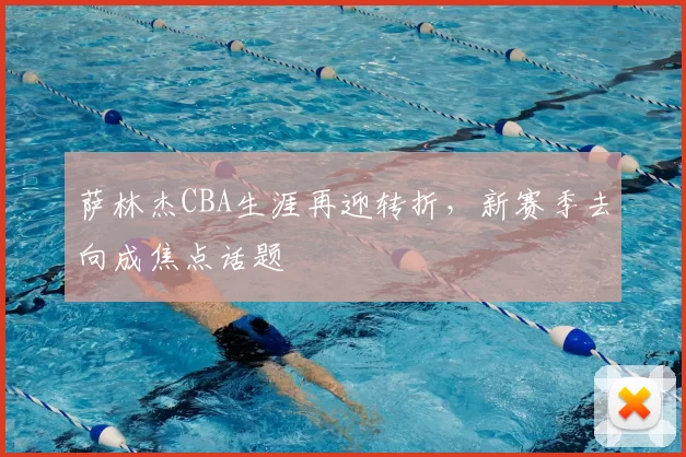 萨林杰CBA生涯再迎转折,新赛季去向成焦点话题