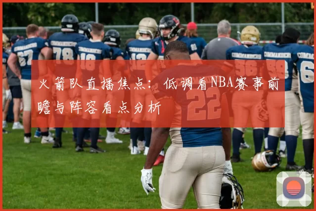 火箭队直播焦点：低调看NBA赛事前瞻与阵容看点分析