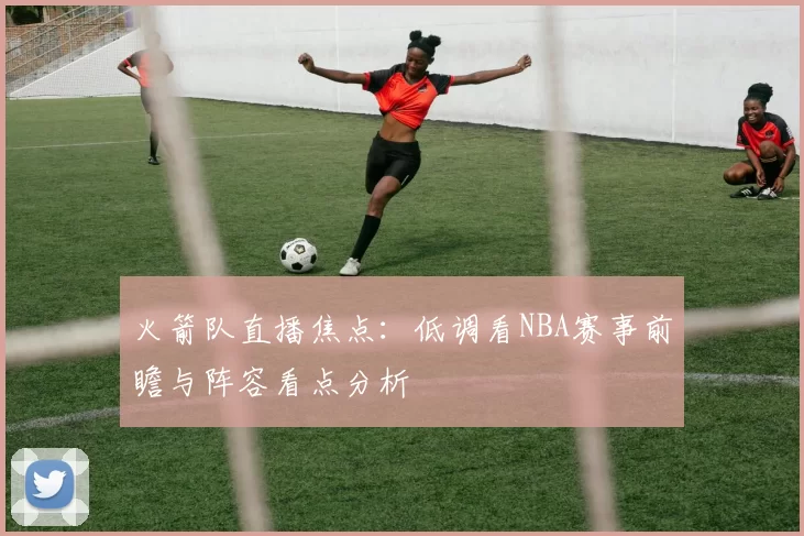 火箭队直播焦点：低调看NBA赛事前瞻与阵容看点分析