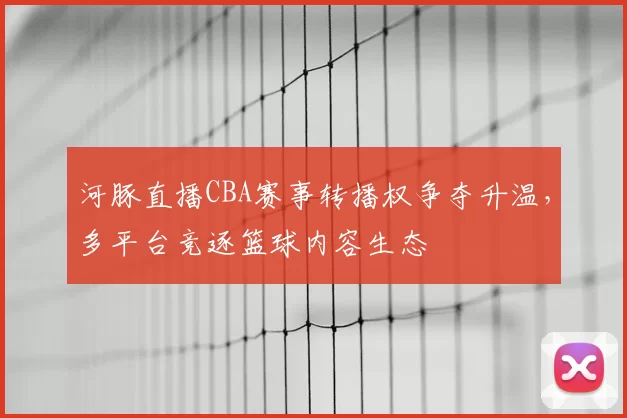 河豚直播CBA赛事转播权争夺升温，多平台竞逐篮球内容生态