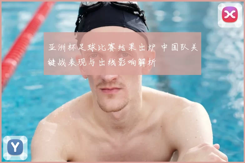 亚洲杯足球比赛结果出炉 中国队关键战表现与出线影响解析