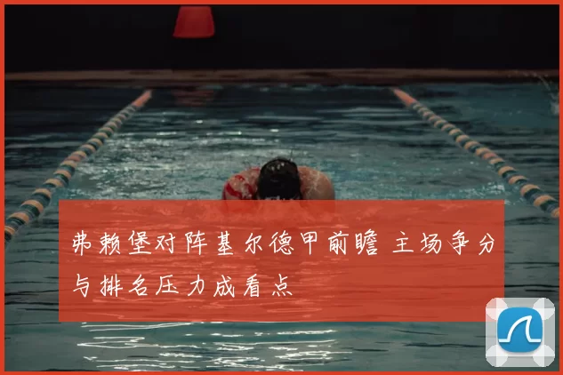 弗赖堡对阵基尔德甲前瞻 主场争分与排名压力成看点