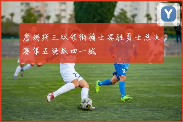 詹姆斯三双领衔骑士客胜勇士总决赛第五场扳回一城
