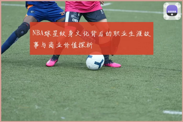NBA球星纹身文化背后的职业生涯故事与商业价值探析