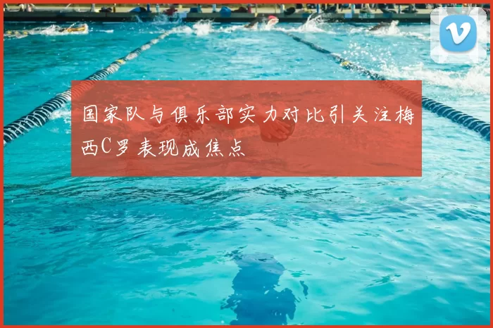 国家队与俱乐部实力对比引关注梅西C罗表现成焦点