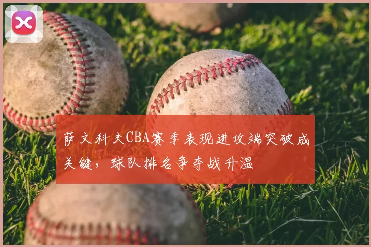 萨文科夫CBA赛季表现进攻端突破成关键，球队排名争夺战升温