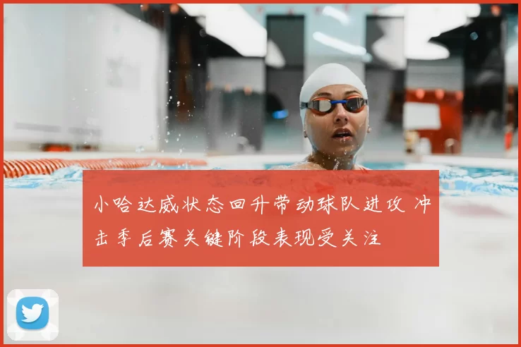 小哈达威状态回升带动球队进攻 冲击季后赛关键阶段表现受关注