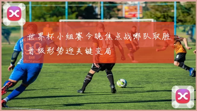 世界杯小组赛今晚焦点战哪队取胜晋级形势迎关键变局