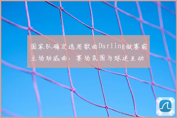国家队确定选用歌曲Darling做赛前主场助威曲,赛场氛围与球迷互动成看点