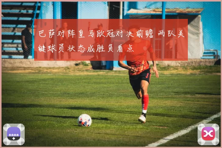 巴萨对阵皇马欧冠对决前瞻 两队关键球员状态成胜负看点