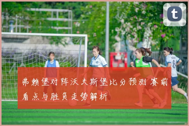 弗赖堡对阵沃夫斯堡比分预测 赛前看点与胜负走势解析