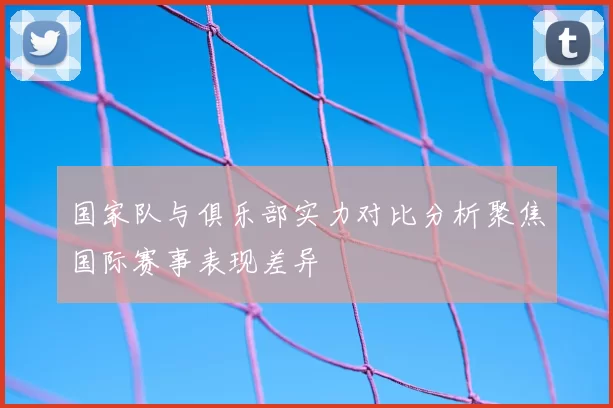 国家队与俱乐部实力对比分析聚焦国际赛事表现差异