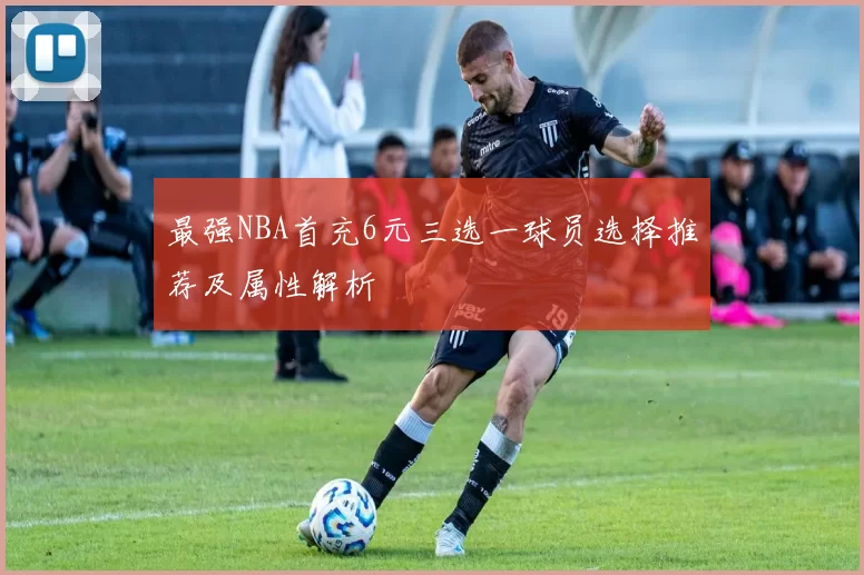 最强NBA首充6元三选一球员选择推荐及属性解析