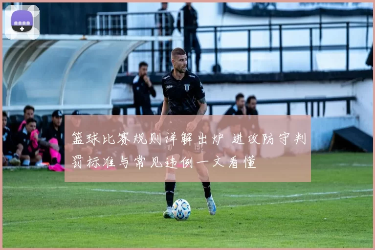 篮球比赛规则详解出炉 进攻防守判罚标准与常见违例一文看懂