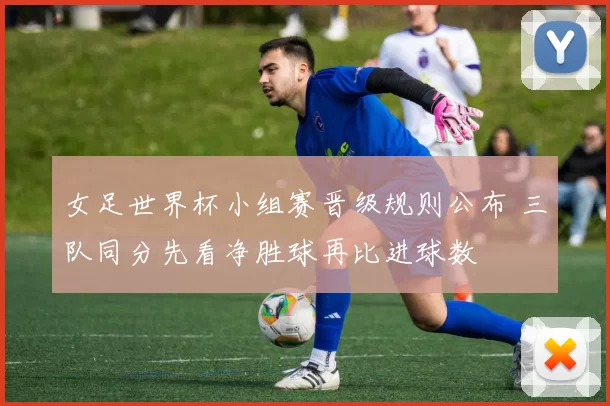 女足世界杯小组赛晋级规则公布 三队同分先看净胜球再比进球数