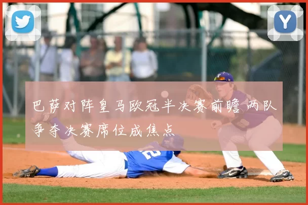 巴萨对阵皇马欧冠半决赛前瞻 两队争夺决赛席位成焦点