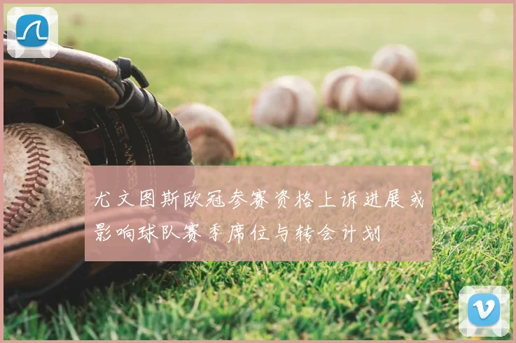 尤文图斯欧冠参赛资格上诉进展或影响球队赛季席位与转会计划