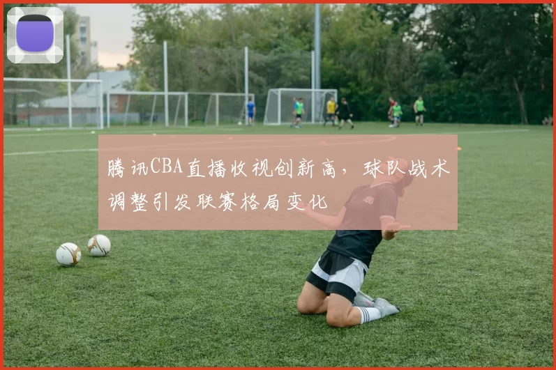 腾讯CBA直播收视创新高，球队战术调整引发联赛格局变化