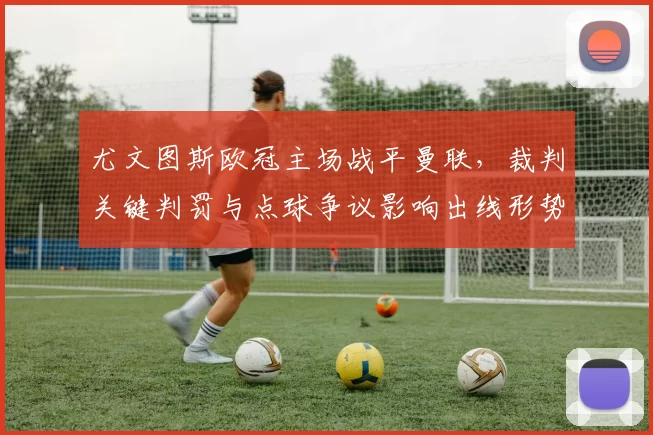 尤文图斯欧冠主场战平曼联,裁判关键判罚与点球争议影响出线形势