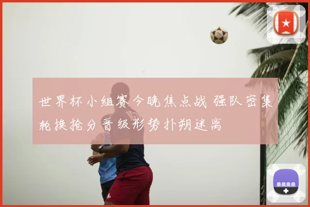 世界杯小组赛今晚焦点战 强队密集轮换抢分晋级形势扑朔迷离