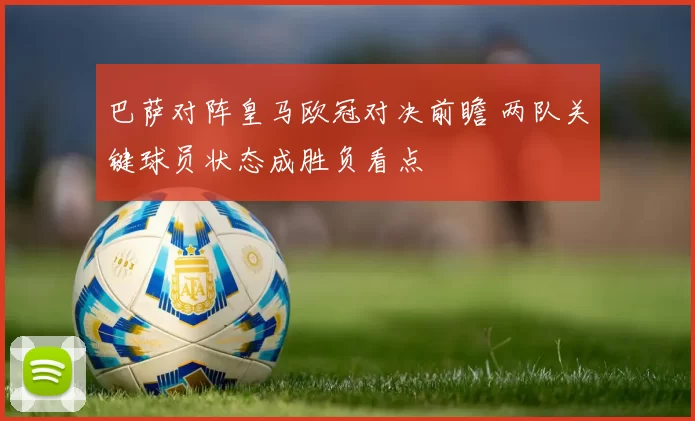 巴萨对阵皇马欧冠对决前瞻 两队关键球员状态成胜负看点