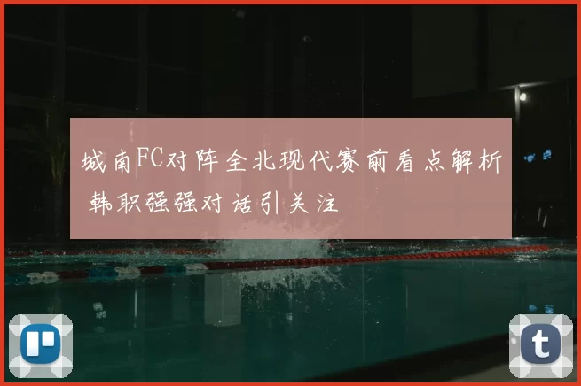 城南FC对阵全北现代赛前看点解析 韩职强强对话引关注