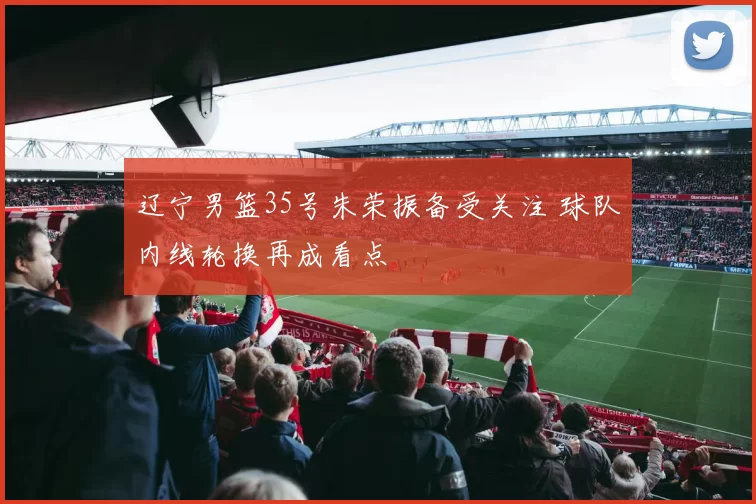 辽宁男篮35号朱荣振备受关注 球队内线轮换再成看点