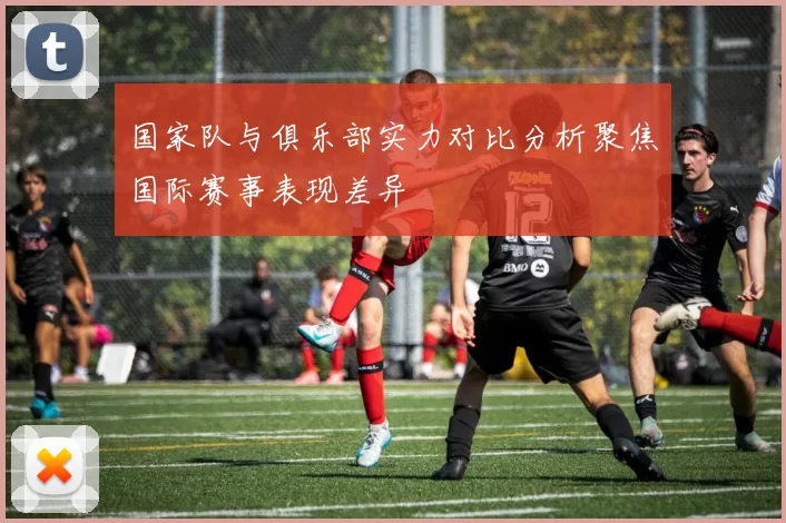 国家队与俱乐部实力对比分析聚焦国际赛事表现差异