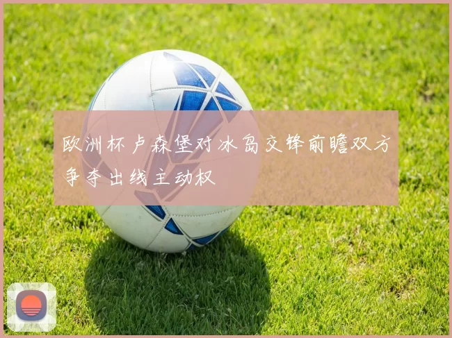 欧洲杯卢森堡对冰岛交锋前瞻双方争夺出线主动权