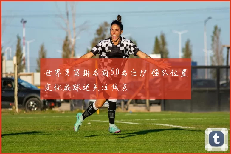 世界男篮排名前50名出炉 强队位置变化成球迷关注焦点