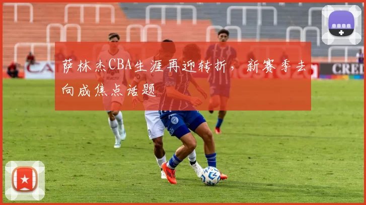 萨林杰CBA生涯再迎转折,新赛季去向成焦点话题