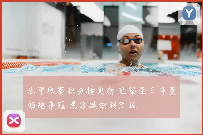 法甲联赛积分榜更新 巴黎圣日耳曼领跑争冠 悬念延续到阶段