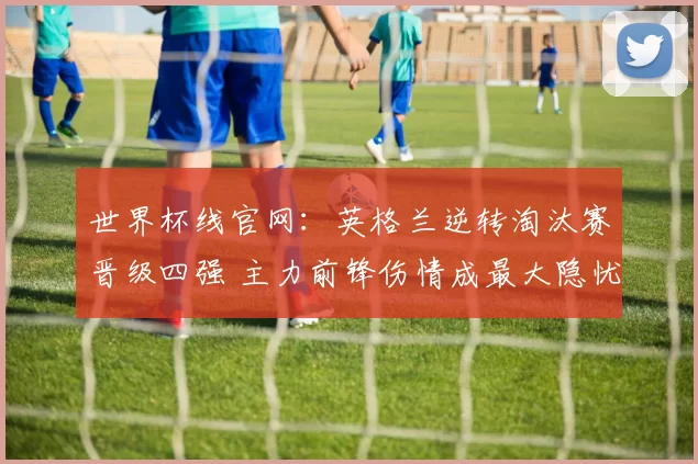 世界杯线官网:英格兰逆转淘汰赛晋级四强 主力前锋伤情成最大隐忧