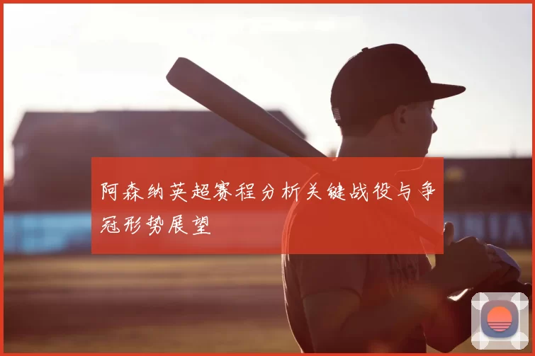 阿森纳英超赛程分析关键战役与争冠形势展望