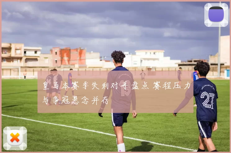 皇马本赛季失利对手盘点 赛程压力与争冠悬念并存