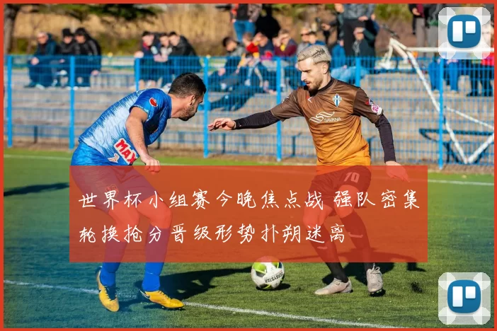 世界杯小组赛今晚焦点战 强队密集轮换抢分晋级形势扑朔迷离