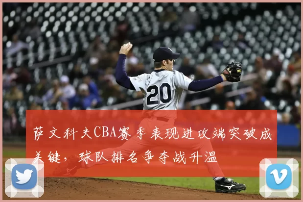 萨文科夫CBA赛季表现进攻端突破成关键，球队排名争夺战升温