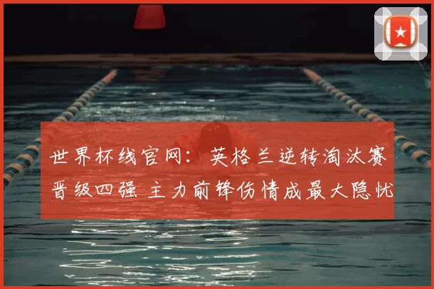 世界杯线官网:英格兰逆转淘汰赛晋级四强 主力前锋伤情成最大隐忧