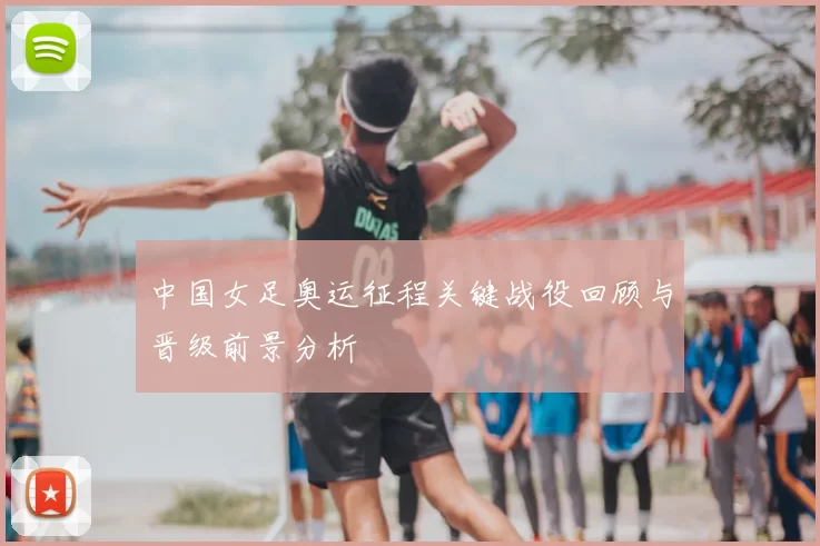 中国女足奥运征程关键战役回顾与晋级前景分析