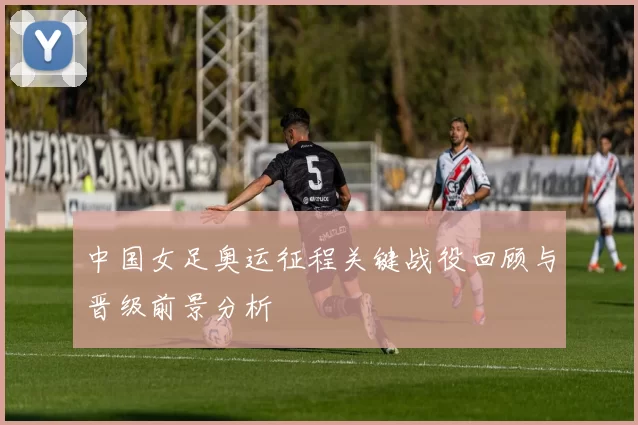 中国女足奥运征程关键战役回顾与晋级前景分析