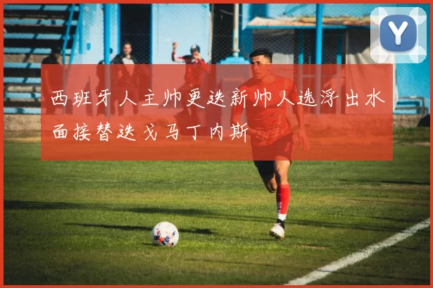 西班牙人主帅更迭新帅人选浮出水面接替迭戈马丁内斯