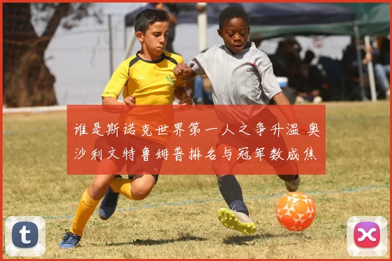 谁是斯诺克世界第一人之争升温 奥沙利文特鲁姆普排名与冠军数成焦点