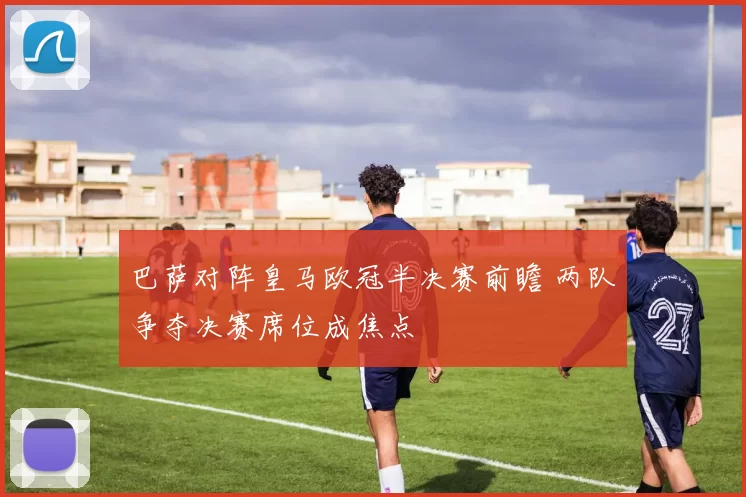 巴萨对阵皇马欧冠半决赛前瞻 两队争夺决赛席位成焦点