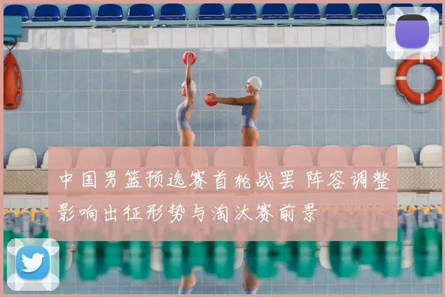 中国男篮预选赛首轮战罢 阵容调整影响出征形势与淘汰赛前景