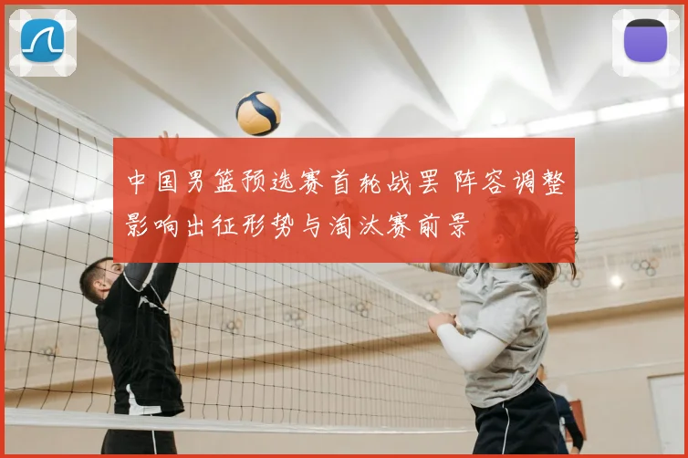 中国男篮预选赛首轮战罢 阵容调整影响出征形势与淘汰赛前景